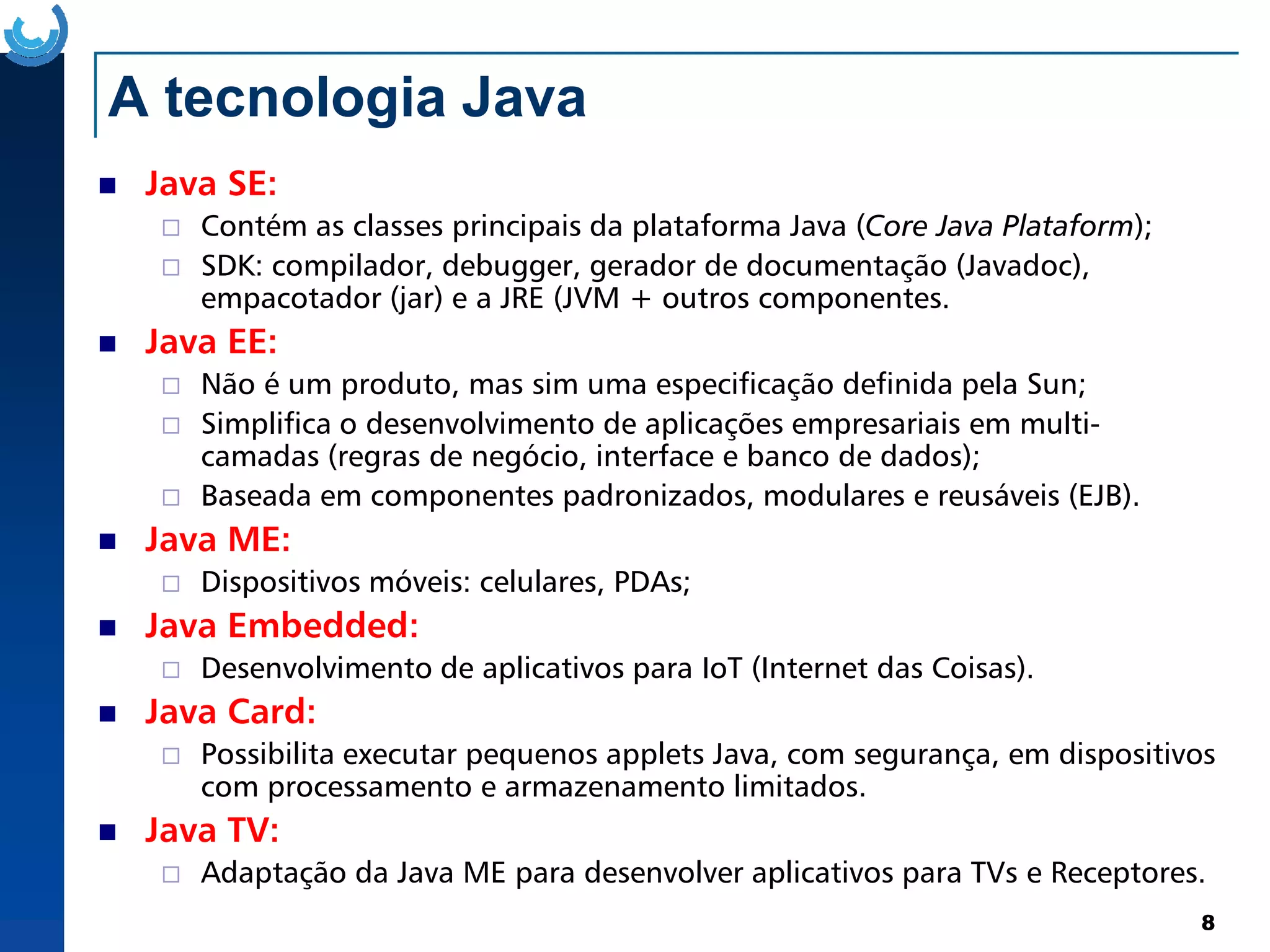 A tecnologia Java
Java SE:
Contém as classes principais da plataforma Java (Core Java Plataform);
SDK: compilador, debugger, gerador de documentação (Javadoc),
empacotador (jar) e a JRE (JVM + outros componentes.
Java EE:
Não é um produto, mas sim uma especificação definida pela Sun;
Simplifica o desenvolvimento de aplicações empresariais em multi-
camadas (regras de negócio, interface e banco de dados);
8
Baseada em componentes padronizados, modulares e reusáveis (EJB).
Java ME:
Dispositivos móveis: celulares, PDAs;
Java Embedded:
Desenvolvimento de aplicativos para IoT (Internet das Coisas).
Java Card:
Possibilita executar pequenos applets Java, com segurança, em dispositivos
com processamento e armazenamento limitados.
Java TV:
Adaptação da Java ME para desenvolver aplicativos para TVs e Receptores.
 
