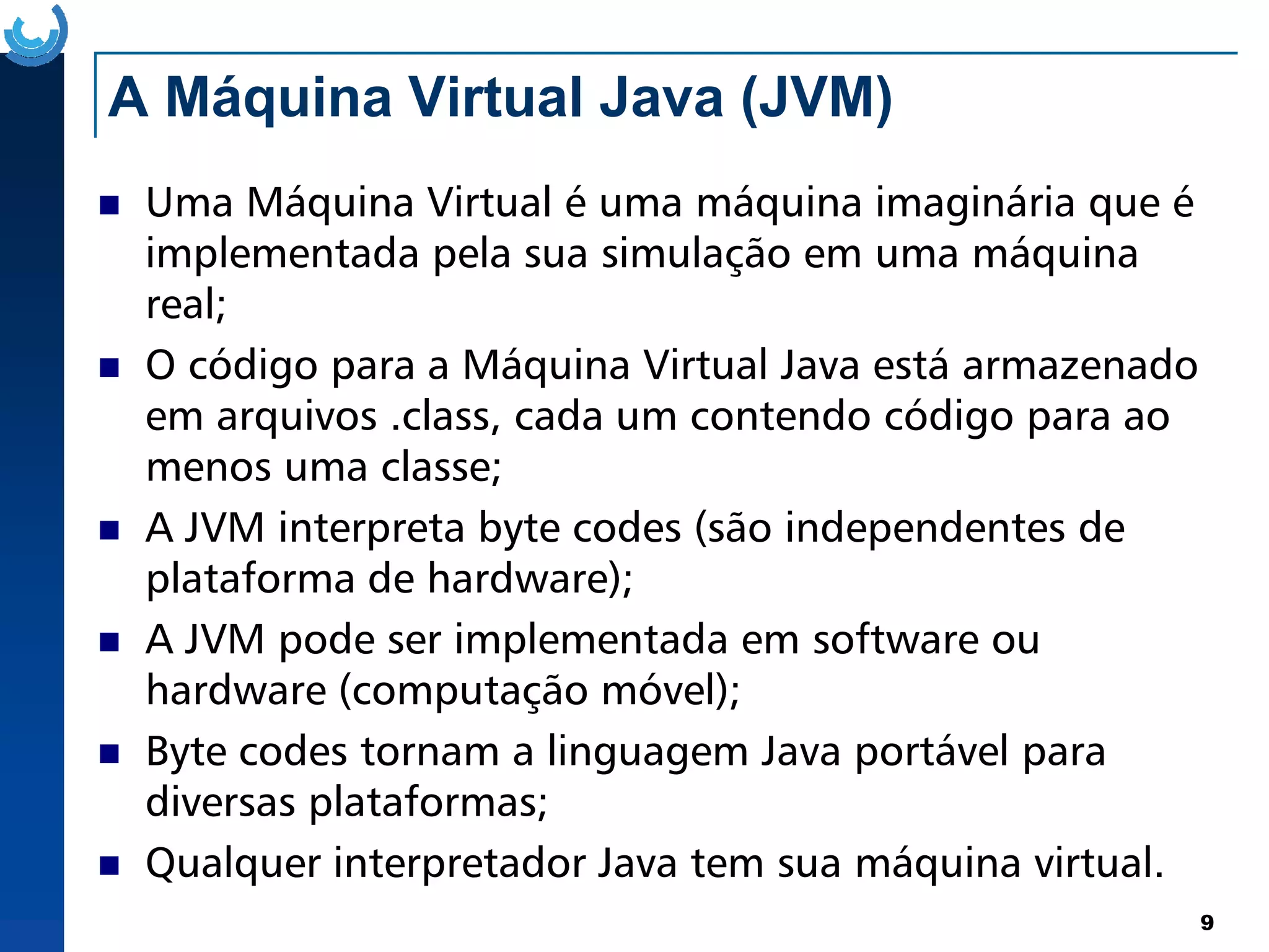 A Máquina Virtual Java (JVM)
Uma Máquina Virtual é uma máquina imaginária que é
implementada pela sua simulação em uma máquina
real;
O código para a Máquina Virtual Java está armazenado
em arquivos .class, cada um contendo código para ao
menos uma classe;
9
menos uma classe;
A JVM interpreta byte codes (são independentes de
plataforma de hardware);
A JVM pode ser implementada em software ou
hardware (computação móvel);
Byte codes tornam a linguagem Java portável para
diversas plataformas;
Qualquer interpretador Java tem sua máquina virtual.
 