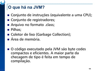 O que há na JVM?
Conjunto de instruções (equivalente a uma CPU);
Conjunto de registradores;
Arquivo no formato .class;
Pilhas;
Coletor de lixo (Garbage Collection);
11
Coletor de lixo (Garbage Collection);
Área de memória.
O código executado pela JVM são byte codes
compactos e eficientes. A maior parte da
checagem de tipo é feita em tempo de
compilação.
 
