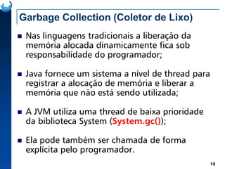 Garbage Collection (Coletor de Lixo)
Nas linguagens tradicionais a liberação da
memória alocada dinamicamente fica sob
responsabilidade do programador;
Java fornece um sistema a nível de thread para
registrar a alocação de memória e liberar a
12
registrar a alocação de memória e liberar a
memória que não está sendo utilizada;
A JVM utiliza uma thread de baixa prioridade
da biblioteca System (System.gc());
Ela pode também ser chamada de forma
explícita pelo programador.
 
