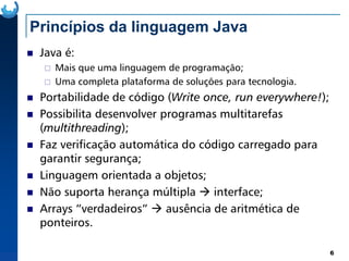 Princípios da linguagem Java
Java é:
Mais que uma linguagem de programação;
Uma completa plataforma de soluções para tecnologia.
Portabilidade de código (Write once, run everywhere!);
Possibilita desenvolver programas multitarefas
(multithreading);
6
(multithreading);
Faz verificação automática do código carregado para
garantir segurança;
Linguagem orientada a objetos;
Não suporta herança múltipla interface;
Arrays “verdadeiros” ausência de aritmética de
ponteiros.
 