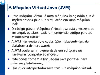 A Máquina Virtual Java (JVM)
Uma Máquina Virtual é uma máquina imaginária que é
implementada pela sua simulação em uma máquina
real;
O código para a Máquina Virtual Java está armazenado
em arquivos .class, cada um contendo código para ao
menos uma classe;
9
menos uma classe;
A JVM interpreta byte codes (são independentes de
plataforma de hardware);
A JVM pode ser implementada em software ou
hardware (computação móvel);
Byte codes tornam a linguagem Java portável para
diversas plataformas;
Qualquer interpretador Java tem sua máquina virtual.
 
