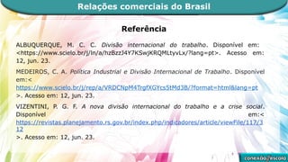 Referência
ALBUQUERQUE, M. C. C. Divisão internacional do trabalho. Disponível em:
<https://www.scielo.br/j/ln/a/hzBzzJ4Y7KSwjKRQMLtyvLx/?lang=pt>. Acesso em:
12, jun. 23.
MEDEIROS, C. A. Política Industrial e Divisão Internacional de Trabalho. Disponível
em:<
https://www.scielo.br/j/rep/a/VRDCNpM4TrgfXGYcs5tMd3B/?format=html&lang=pt
>. Acesso em: 12, jun. 23.
VIZENTINI, P. G. F. A nova divisão internacional do trabalho e a crise social.
Disponível em:<
https://revistas.planejamento.rs.gov.br/index.php/indicadores/article/viewFile/117/3
12
>. Acesso em: 12, jun. 23.
Relações comerciais do Brasil
 