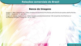 Banco de Imagens
Imagem 1: Mãos. Disponível em: <https://pixabay.com/pt/photos/m%c3%a3os-pe%c3%a7as-de-quebra-cabe%c3%a7as-
20333/>. Acesso em: 14, jun. 2023.
Imagem 2: Embraer. Disponível em: <https://pixabay.com/pt/photos/embraer-190-companhias-a%c3%a9reas-ucr
%c3%a2nia-1679208/>. Acesso em: 14, jun. 2023.
Relações comerciais do Brasil
 