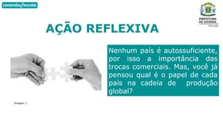 AÇÃO REFLEXIVA
Imagem 1
Nenhum país é autossuficiente,
por isso a importância das
trocas comerciais. Mas, você já
pensou qual é o papel de cada
país na cadeia de produção
global?
 