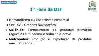 ➔ Mercantilismo ou Capitalismo comercial
➔ Séc. XV - Grandes Navegações
● Colônias: Fornecimento de produtos primários
(agrícolas e minerais) e trabalho escravo.
● Metrópoles: Produção e exportação de produtos
manufaturados.
1° Fase da DIT
 
