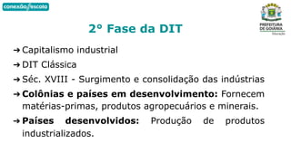 ➔ Capitalismo industrial
➔ DIT Clássica
➔ Séc. XVIII - Surgimento e consolidação das indústrias
➔ Colônias e países em desenvolvimento: Fornecem
matérias-primas, produtos agropecuários e minerais.
➔ Países desenvolvidos: Produção de produtos
industrializados.
2° Fase da DIT
 