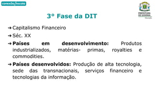➔ Capitalismo Financeiro
➔ Séc. XX
➔ Países em desenvolvimento: Produtos
industrializados, matérias- primas, royalties e
commodities.
➔ Países desenvolvidos: Produção de alta tecnologia,
sede das transnacionais, serviços financeiro e
tecnologias da informação.
3° Fase da DIT
 