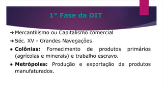 ➔ Mercantilismo ou Capitalismo comercial
➔ Séc. XV - Grandes Navegações
● Colônias: Fornecimento de produtos primários
(agrícolas e minerais) e trabalho escravo.
● Metrópoles: Produção e exportação de produtos
manufaturados.
1° Fase da DIT
 