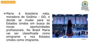 Habilidade
➔ Maria é brasileira nata,
moradora de Goiânia - GO, e
decide se mudar para os
Estados Unidos em busca de
novas oportunidades
profissionais. No Brasil Maria
vai ser classificada como
emigrante e nos Estados
Unidos como imigrante.
Imagem 1
 