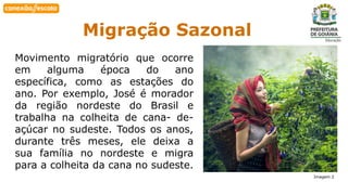 Habilidade Migração Sazonal
Movimento migratório que ocorre
em alguma época do ano
específica, como as estações do
ano. Por exemplo, José é morador
da região nordeste do Brasil e
trabalha na colheita de cana- de-
açúcar no sudeste. Todos os anos,
durante três meses, ele deixa a
sua família no nordeste e migra
para a colheita da cana no sudeste.
Imagem 2
 
