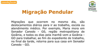 Habilidade
Migração Pendular
Migrações que ocorrem no mesmo dia, são
deslocamentos diários para ir ao trabalho, escola ou
atendimento médico. Por exemplo, Maria mora em
Senador Canedo - G0, região metropolitana de
Goiânia, e todos os dias pela manhã vem a Goiânia -
GO para trabalhar, ao fim do expediente de trabalho,
no final da tarde, retorna para sua casa em Senador
Canedo - GO.
 