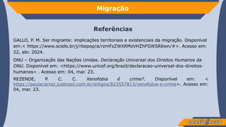 Migração
Referências
GALLO, P. M. Ser migrante: implicações territoriais e existenciais da migração. Disponível
em:< https://www.scielo.br/j/rbepop/a/rzmFzZWXRMzVHZhFGWSR6wn/#>. Acesso em:
22, abr. 2024.
ONU – Organização das Nações Unidas. Declaração Universal dos Direitos Humanos da
ONU. Disponível em: <https://www.unicef.org/brazil/declaracao-universal-dos-direitos-
humanos> . Acesso em: 04, mar. 23.
REZENDE, P. C. C. Xenofobia é crime?. Disponível em: <
https://paulacarrez.jusbrasil.com.br/artigos/823557813/xenofobia-e-crime>. Acesso em:
04, mar. 23.
 