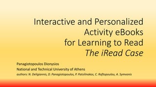 Interactive and Personalized
Activity eBooks
for Learning to Read
The iRead Case
Panagiotopoulos Dionysios
National and Technical University of Athens
authors: N. Deligiannis, D. Panagiotopoulos, P. Patsilinakos, C. Raftopoulou, A. Symvonis
 