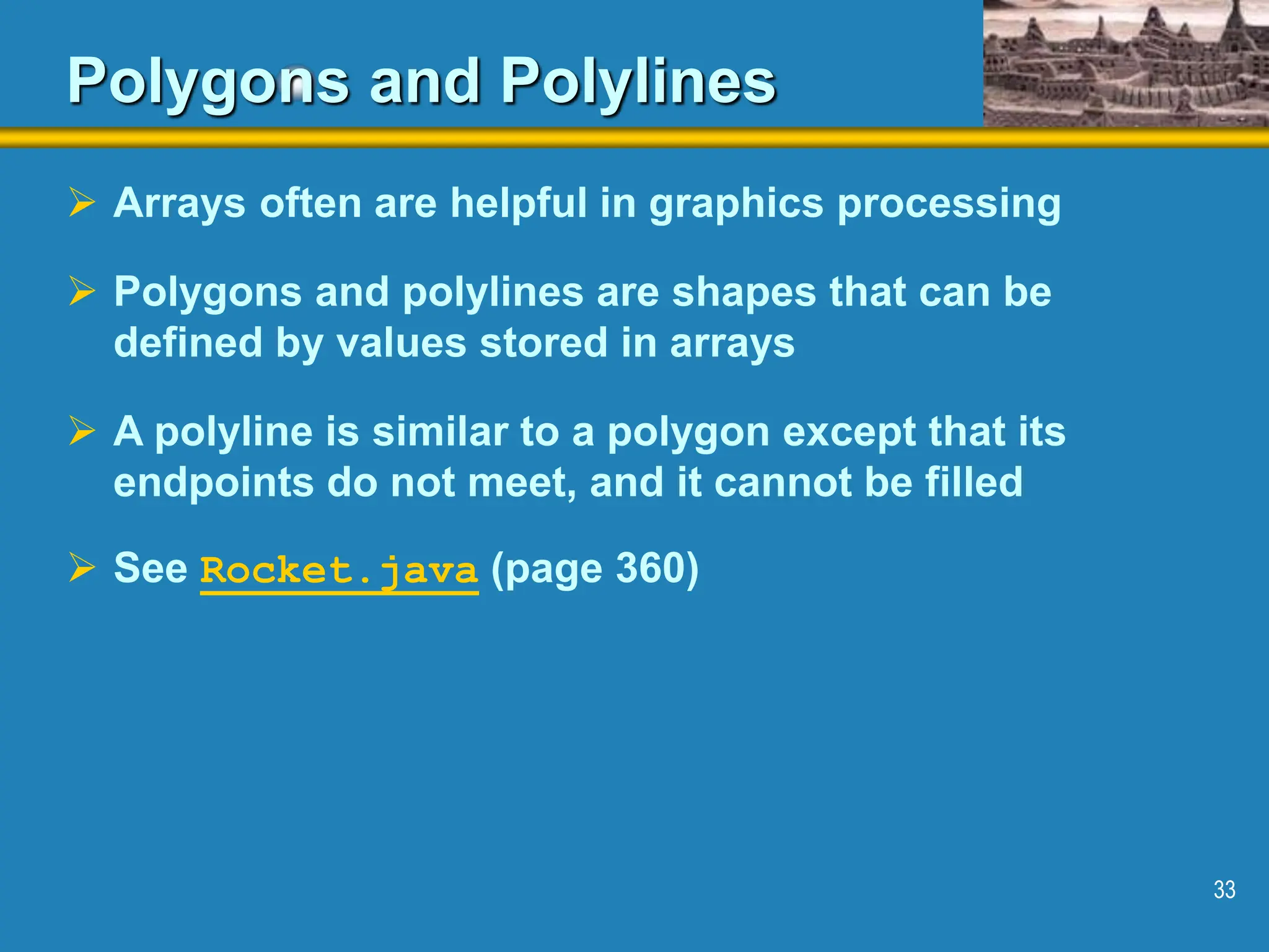 33 Polygons and Polylines  Arrays often are helpful in graphics processing  Polygons and polylines are shapes that can be defined by values stored in arrays  A polyline is similar to a polygon except that its endpoints do not meet, and it cannot be filled  See Rocket.java (page 360) 