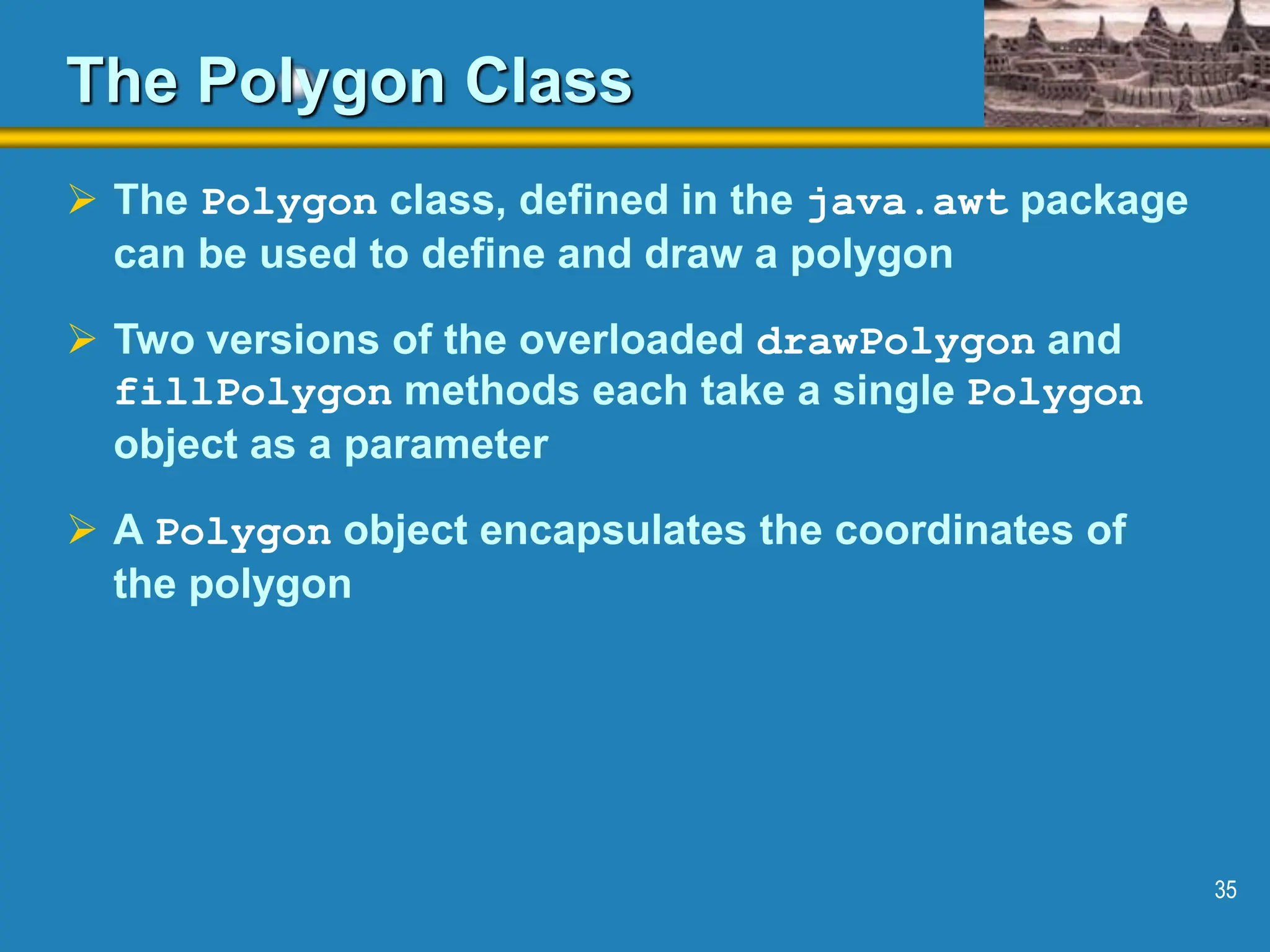 35 The Polygon Class  The Polygon class, defined in the java.awt package can be used to define and draw a polygon  Two versions of the overloaded drawPolygon and fillPolygon methods each take a single Polygon object as a parameter  A Polygon object encapsulates the coordinates of the polygon 