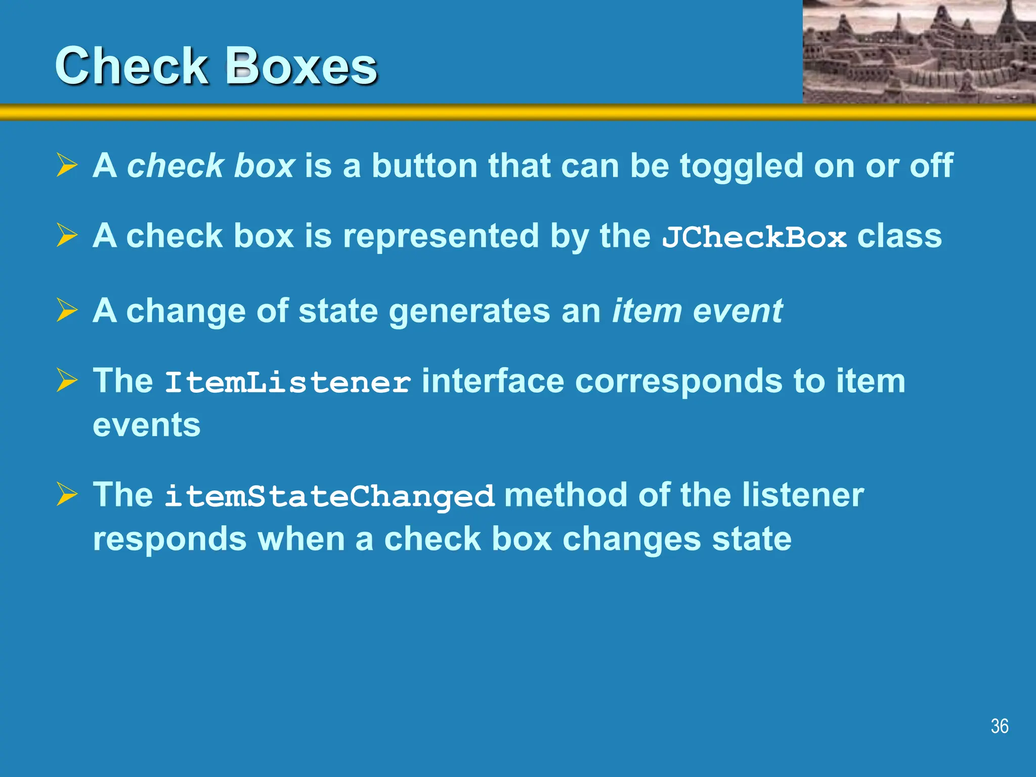 36 Check Boxes  A check box is a button that can be toggled on or off  A check box is represented by the JCheckBox class  A change of state generates an item event  The ItemListener interface corresponds to item events  The itemStateChanged method of the listener responds when a check box changes state 