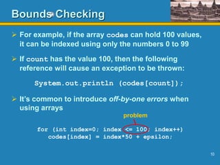 10
Bounds Checking
 For example, if the array codes can hold 100 values,
it can be indexed using only the numbers 0 to 99
 If count has the value 100, then the following
reference will cause an exception to be thrown:
System.out.println (codes[count]);
 It’s common to introduce off-by-one errors when
using arrays
for (int index=0; index <= 100; index++)
codes[index] = index*50 + epsilon;
problem
 