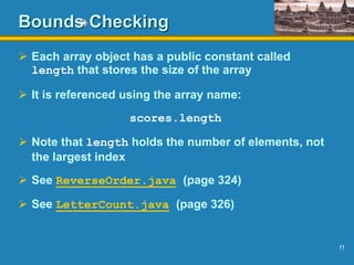 11
Bounds Checking
 Each array object has a public constant called
length that stores the size of the array
 It is referenced using the array name:
scores.length
 Note that length holds the number of elements, not
the largest index
 See ReverseOrder.java (page 324)
 See LetterCount.java (page 326)
 