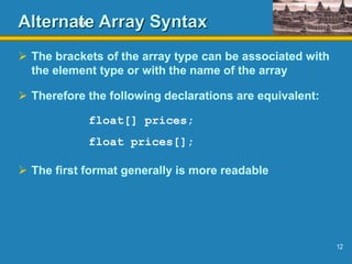12
Alternate Array Syntax
 The brackets of the array type can be associated with
the element type or with the name of the array
 Therefore the following declarations are equivalent:
float[] prices;
float prices[];
 The first format generally is more readable
 