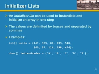13
Initializer Lists
 An initializer list can be used to instantiate and
initialize an array in one step
 The values are delimited by braces and separated by
commas
 Examples:
int[] units = {147, 323, 89, 933, 540,
269, 97, 114, 298, 476};
char[] letterGrades = {'A', 'B', 'C', 'D', ’F'};
 