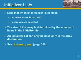 14
Initializer Lists
 Note that when an initializer list is used:
• the new operator is not used
• no size value is specified
 The size of the array is determined by the number of
items in the initializer list
 An initializer list can only be used only in the array
declaration
 See Primes.java (page 330)
 