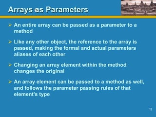 15
Arrays as Parameters
 An entire array can be passed as a parameter to a
method
 Like any other object, the reference to the array is
passed, making the formal and actual parameters
aliases of each other
 Changing an array element within the method
changes the original
 An array element can be passed to a method as well,
and follows the parameter passing rules of that
element's type
 