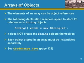 16
Arrays of Objects
 The elements of an array can be object references
 The following declaration reserves space to store 25
references to String objects
String[] words = new String[25];
 It does NOT create the String objects themselves
 Each object stored in an array must be instantiated
separately
 See GradeRange.java (page 332)
 