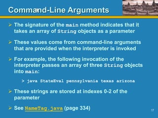 17
Command-Line Arguments
 The signature of the main method indicates that it
takes an array of String objects as a parameter
 These values come from command-line arguments
that are provided when the interpreter is invoked
 For example, the following invocation of the
interpreter passes an array of three String objects
into main:
> java StateEval pennsylvania texas arizona
 These strings are stored at indexes 0-2 of the
parameter
 See NameTag.java (page 334)
 