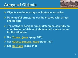 18
Arrays of Objects
 Objects can have arrays as instance variables
 Many useful structures can be created with arrays
and objects
 The software designer must determine carefully an
organization of data and objects that makes sense
for the situation
 See Tunes.java (page 335)
 See CDCollection.java (page 337)
 See CD.java (page 340)
 