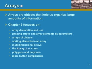 2
Arrays
 Arrays are objects that help us organize large
amounts of information
 Chapter 6 focuses on:
• array declaration and use
• passing arrays and array elements as parameters
• arrays of objects
• sorting elements in an array
• multidimensional arrays
• the ArrayList class
• polygons and polylines
• more button components
 