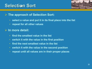 20
Selection Sort
 The approach of Selection Sort:
• select a value and put it in its final place into the list
• repeat for all other values
 In more detail:
• find the smallest value in the list
• switch it with the value in the first position
• find the next smallest value in the list
• switch it with the value in the second position
• repeat until all values are in their proper places
 
