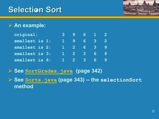 21
Selection Sort
 An example:
original: 3 9 6 1 2
smallest is 1: 1 9 6 3 2
smallest is 2: 1 2 6 3 9
smallest is 3: 1 2 3 6 9
smallest is 6: 1 2 3 6 9
 See SortGrades.java (page 342)
 See Sorts.java (page 343) -- the selectionSort
method
 