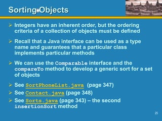 25
Sorting Objects
 Integers have an inherent order, but the ordering
criteria of a collection of objects must be defined
 Recall that a Java interface can be used as a type
name and guarantees that a particular class
implements particular methods
 We can use the Comparable interface and the
compareTo method to develop a generic sort for a set
of objects
 See SortPhoneList.java (page 347)
 See Contact.java (page 348)
 See Sorts.java (page 343) – the second
insertionSort method
 