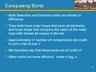 26
Comparing Sorts
 Both Selection and Insertion sorts are similar in
efficiency
 They both have outer loops that scan all elements,
and inner loops that compare the value of the outer
loop with almost all values in the list
 Approximately n2 number of comparisons are made
to sort a list of size n
 We therefore say that these sorts are of order n2
 Other sorts are more efficient: order n log2 n
 