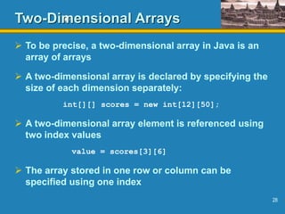 28
Two-Dimensional Arrays
 To be precise, a two-dimensional array in Java is an
array of arrays
 A two-dimensional array is declared by specifying the
size of each dimension separately:
int[][] scores = new int[12][50];
 A two-dimensional array element is referenced using
two index values
value = scores[3][6]
 The array stored in one row or column can be
specified using one index
 