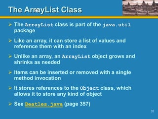 31
The ArrayList Class
 The ArrayList class is part of the java.util
package
 Like an array, it can store a list of values and
reference them with an index
 Unlike an array, an ArrayList object grows and
shrinks as needed
 Items can be inserted or removed with a single
method invocation
 It stores references to the Object class, which
allows it to store any kind of object
 See Beatles.java (page 357)
 