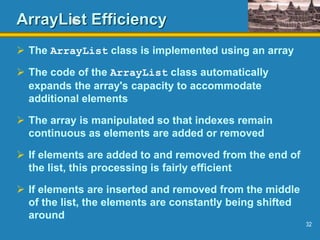32
ArrayList Efficiency
 The ArrayList class is implemented using an array
 The code of the ArrayList class automatically
expands the array's capacity to accommodate
additional elements
 The array is manipulated so that indexes remain
continuous as elements are added or removed
 If elements are added to and removed from the end of
the list, this processing is fairly efficient
 If elements are inserted and removed from the middle
of the list, the elements are constantly being shifted
around
 