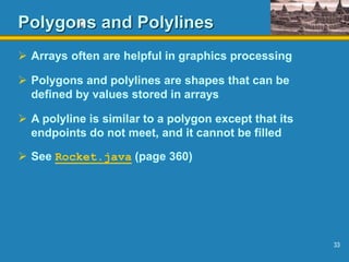 33
Polygons and Polylines
 Arrays often are helpful in graphics processing
 Polygons and polylines are shapes that can be
defined by values stored in arrays
 A polyline is similar to a polygon except that its
endpoints do not meet, and it cannot be filled
 See Rocket.java (page 360)
 