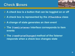 36
Check Boxes
 A check box is a button that can be toggled on or off
 A check box is represented by the JCheckBox class
 A change of state generates an item event
 The ItemListener interface corresponds to item
events
 The itemStateChanged method of the listener
responds when a check box changes state
 