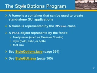 37
The StyleOptions Program
 A frame is a container that can be used to create
stand-alone GUI applications
 A frame is represented by the JFrame class
 A Font object represents by the font's:
• family name (such as Times or Courier)
• style (bold, italic, or both)
• font size
 See StyleOptions.java (page 364)
 See StyleGUI.java (page 365)
 
