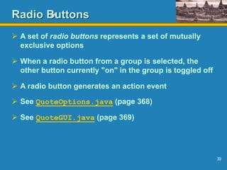 39
Radio Buttons
 A set of radio buttons represents a set of mutually
exclusive options
 When a radio button from a group is selected, the
other button currently "on" in the group is toggled off
 A radio button generates an action event
 See QuoteOptions.java (page 368)
 See QuoteGUI.java (page 369)
 
