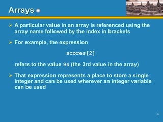4
Arrays
 A particular value in an array is referenced using the
array name followed by the index in brackets
 For example, the expression
scores[2]
refers to the value 94 (the 3rd value in the array)
 That expression represents a place to store a single
integer and can be used wherever an integer variable
can be used
 