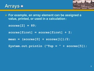 5
Arrays
 For example, an array element can be assigned a
value, printed, or used in a calculation:
scores[2] = 89;
scores[first] = scores[first] + 2;
mean = (scores[0] + scores[1])/2;
System.out.println ("Top = " + scores[5]);
 
