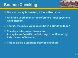 9
Bounds Checking
 Once an array is created, it has a fixed size
 An index used in an array reference must specify a
valid element
 That is, the index value must be in bounds (0 to N-1)
 The Java interpreter throws an
ArrayIndexOutOfBoundsException if an array
index is out of bounds
 This is called automatic bounds checking
 