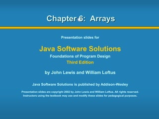 Chapter 6: Arrays
Presentation slides for
Java Software Solutions
Foundations of Program Design
Third Edition
by John Lewis and William Loftus
Java Software Solutions is published by Addison-Wesley
Presentation slides are copyright 2002 by John Lewis and William Loftus. All rights reserved.
Instructors using the textbook may use and modify these slides for pedagogical purposes.
 