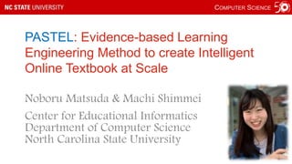 COMPUTER SCIENCE
PASTEL: Evidence-based Learning
Engineering Method to create Intelligent
Online Textbook at Scale
Noboru Matsuda & Machi Shimmei
Center for Educational Informatics
Department of Computer Science
North Carolina State University
 
