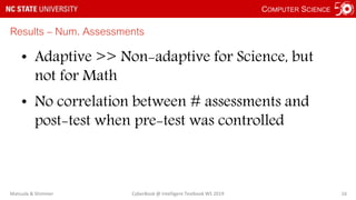 COMPUTER SCIENCE
Results – Num. Assessments
• Adaptive >> Non-adaptive for Science, but
not for Math
• No correlation between # assessments and
post-test when pre-test was controlled
Matsuda & Shimmei CyberBook @ Intelligent Textbook WS 2019 16
 