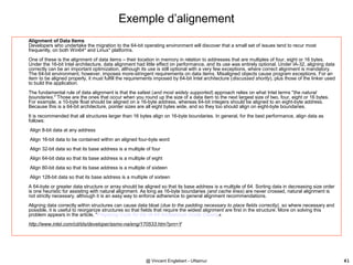 @ Vincent Englebert - UNamur 41
Exemple d’alignement
Alignment of Data Items
Developers who undertake the migration to the 64-bit operating environment will discover that a small set of issues tend to recur most
frequently, on both Win64* and Linux* platforms.
One of these is the alignment of data items – their location in memory in relation to addresses that are multiples of four, eight or 16 bytes.
Under the 16-bit Intel architecture, data alignment had little effect on performance, and its use was entirely optional. Under IA-32, aligning data
correctly can be an important optimization, although its use is still optional with a very few exceptions, where correct alignment is mandatory.
The 64-bit environment, however, imposes more-stringent requirements on data items. Misaligned objects cause program exceptions. For an
item to be aligned properly, it must fulfill the requirements imposed by 64-bit Intel architecture (discussed shortly), plus those of the linker used
to build the application.
The fundamental rule of data alignment is that the safest (and most widely supported) approach relies on what Intel terms "the natural
boundaries." Those are the ones that occur when you round up the size of a data item to the next largest size of two, four, eight or 16 bytes.
For example, a 10-byte float should be aligned on a 16-byte address, whereas 64-bit integers should be aligned to an eight-byte address.
Because this is a 64-bit architecture, pointer sizes are all eight bytes wide, and so they too should align on eight-byte boundaries.
It is recommended that all structures larger than 16 bytes align on 16-byte boundaries. In general, for the best performance, align data as
follows:
Align 8-bit data at any address
Align 16-bit data to be contained within an aligned four-byte word
Align 32-bit data so that its base address is a multiple of four
Align 64-bit data so that its base address is a multiple of eight
Align 80-bit data so that its base address is a multiple of sixteen
Align 128-bit data so that its base address is a multiple of sixteen
A 64-byte or greater data structure or array should be aligned so that its base address is a multiple of 64. Sorting data in decreasing size order
is one heuristic for assisting with natural alignment. As long as 16-byte boundaries (and cache lines) are never crossed, natural alignment is
not strictly necessary, although it is an easy way to enforce adherence to general alignment recommendations.
Aligning data correctly within structures can cause data bloat (due to the padding necessary to place fields correctly), so where necessary and
possible, it is useful to reorganize structures so that fields that require the widest alignment are first in the structure. More on solving this
problem appears in the article, "Preparing Code for the IA-64 Architecture (Code Clean).«
http://www.intel.com/cd/ids/developer/asmo-na/eng/170533.htm?prn=Y
 