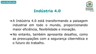 ➔A Indústria 4.0 está transformando a paisagem
industrial em todo o mundo, proporcionando
maior eficiência, flexibilidade e inovação.
➔No entanto, também apresenta desafios, como
as preocupações com a segurança cibernética e
o futuro do trabalho.
Indústria 4.0
 